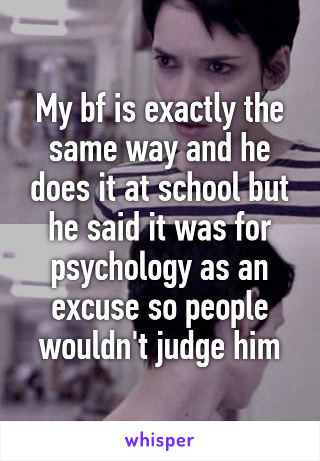 My bf is exactly the same way and he does it at school but he said it was for psychology as an excuse so people wouldn't judge him