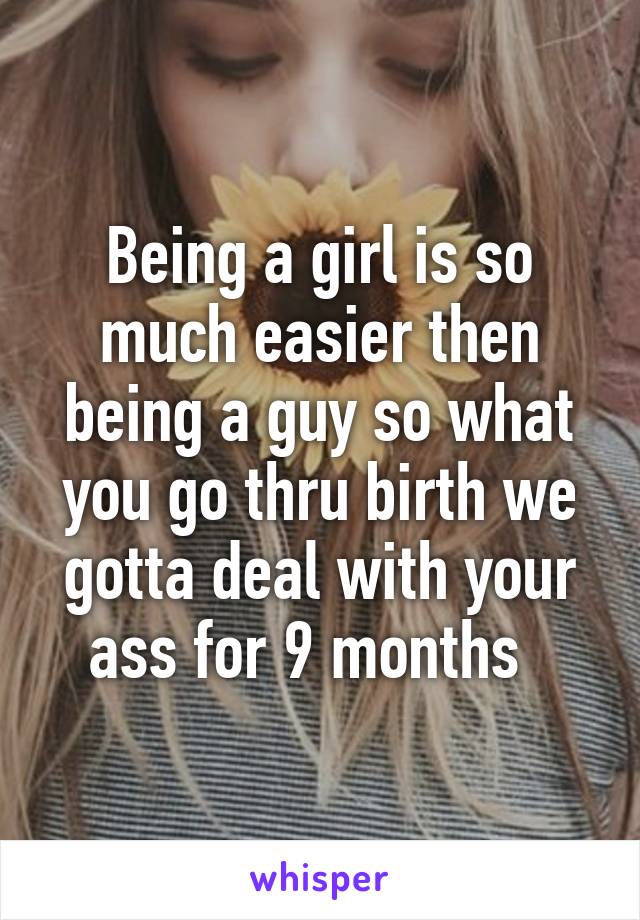 Being a girl is so much easier then being a guy so what you go thru birth we gotta deal with your ass for 9 months  