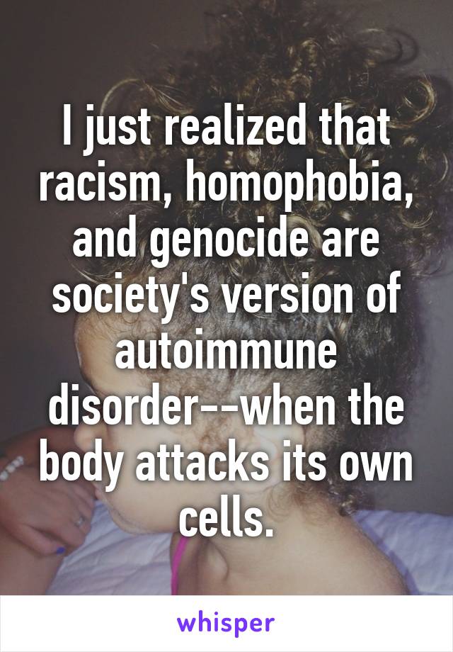 I just realized that racism, homophobia, and genocide are society's version of autoimmune disorder--when the body attacks its own cells.