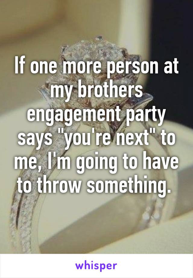 If one more person at my brothers engagement party says "you're next" to me, I'm going to have to throw something. 
