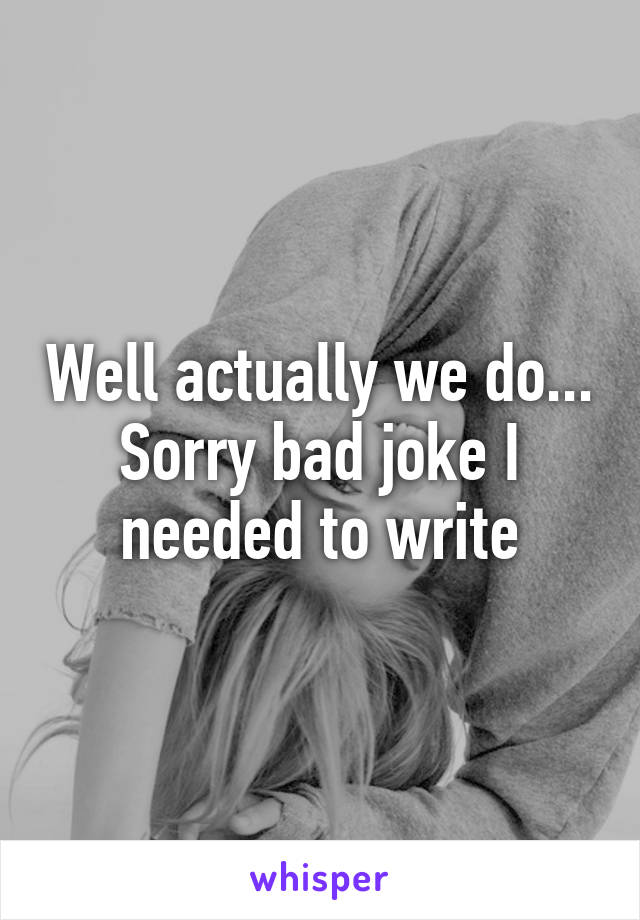 Well actually we do... Sorry bad joke I needed to write