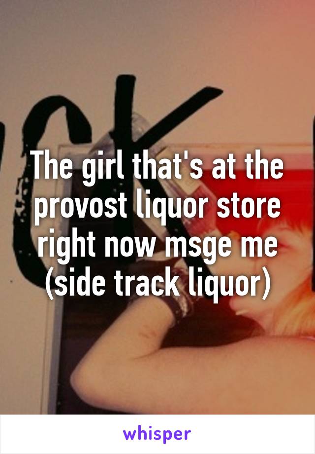 The girl that's at the provost liquor store right now msge me (side track liquor)