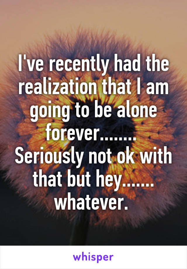 I've recently had the realization that I am going to be alone forever........  Seriously not ok with that but hey....... whatever. 