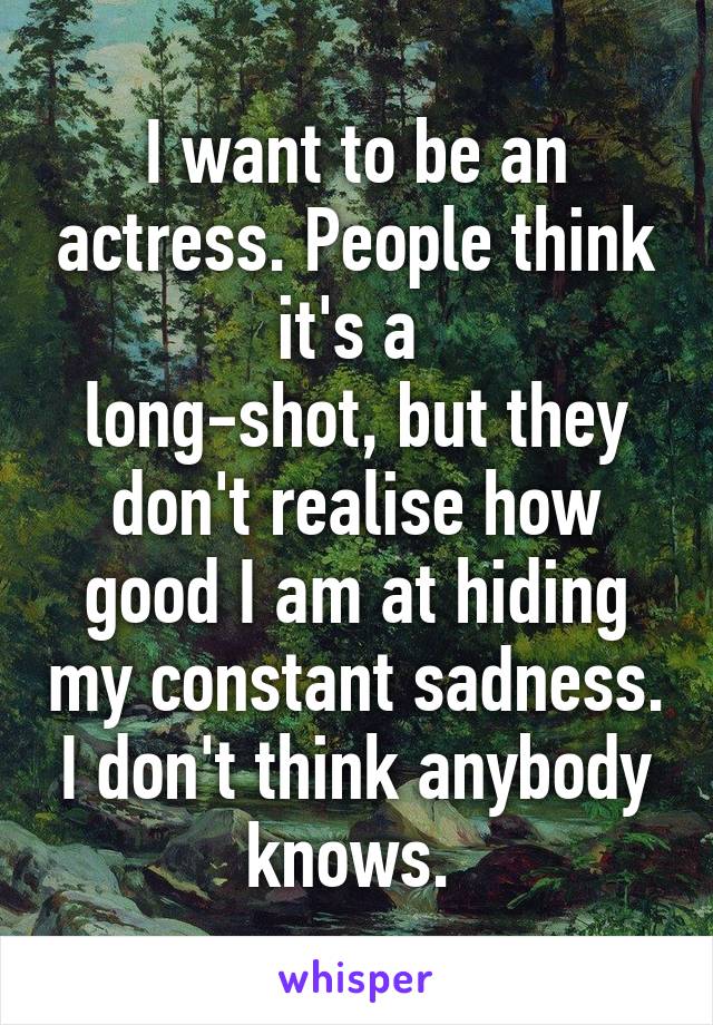 I want to be an actress. People think it's a 
long-shot, but they don't realise how good I am at hiding my constant sadness. I don't think anybody knows. 