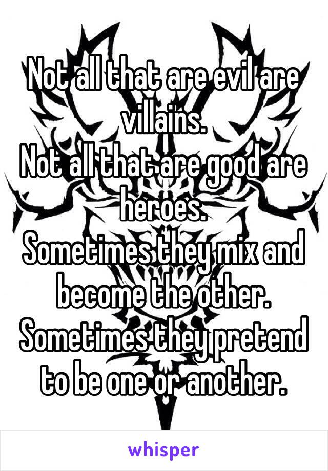 Not all that are evil are villains. 
Not all that are good are heroes. 
Sometimes they mix and become the other. 
Sometimes they pretend to be one or another. 