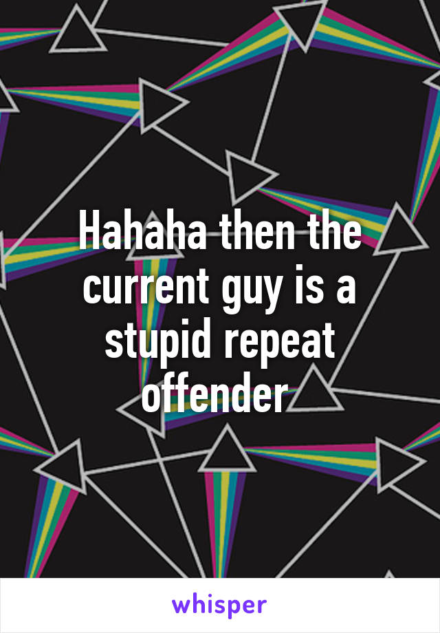 Hahaha then the current guy is a stupid repeat offender 