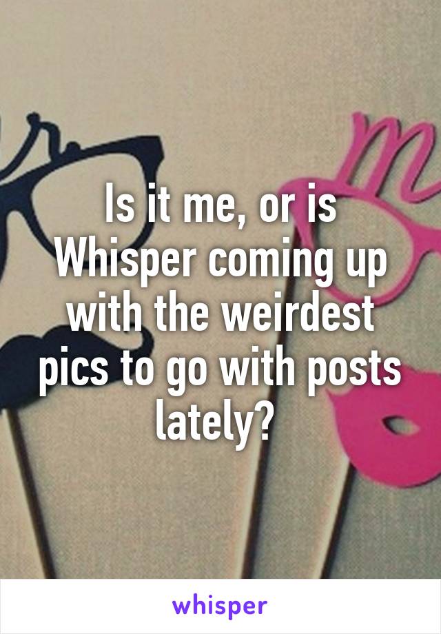 Is it me, or is Whisper coming up with the weirdest pics to go with posts lately? 