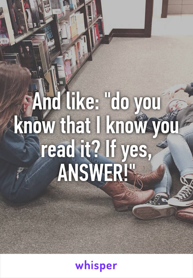 And like: "do you know that I know you read it? If yes, ANSWER!"