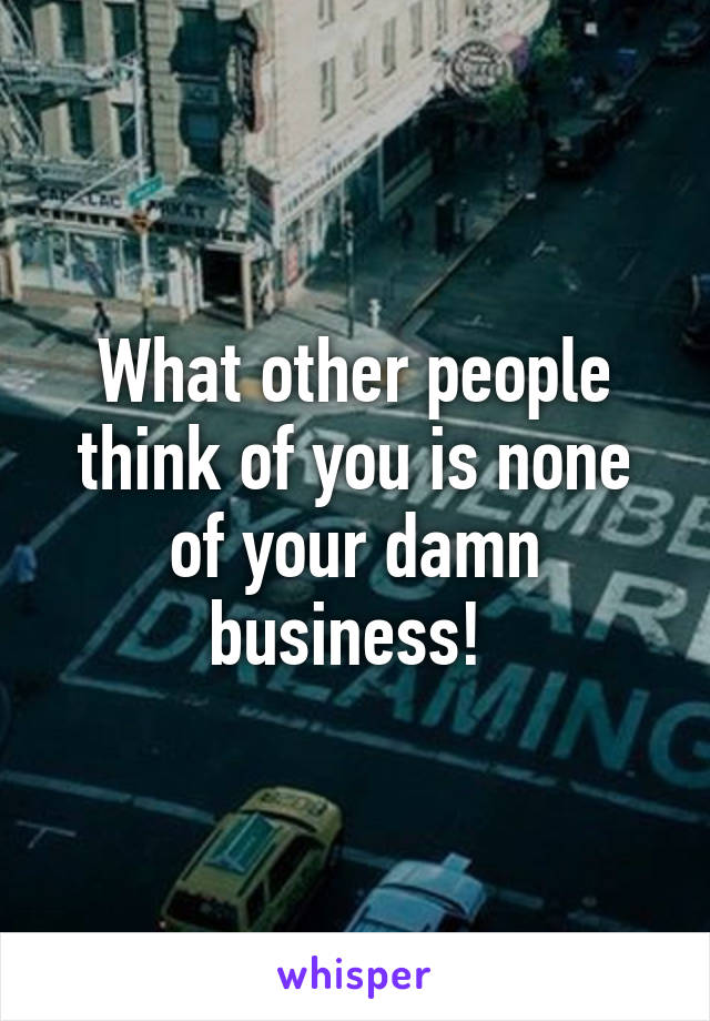 What other people think of you is none of your damn business! 