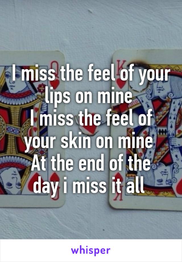 I miss the feel of your lips on mine 
I miss the feel of your skin on mine 
At the end of the day i miss it all 