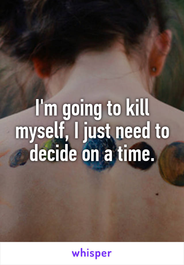 I'm going to kill myself, I just need to decide on a time.