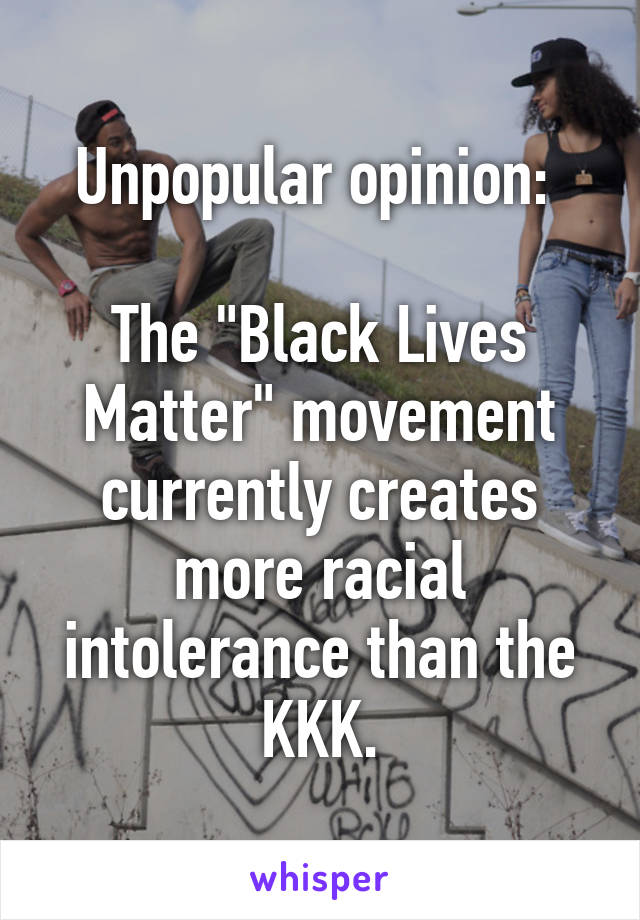 Unpopular opinion: 

The "Black Lives Matter" movement currently creates more racial intolerance than the KKK.