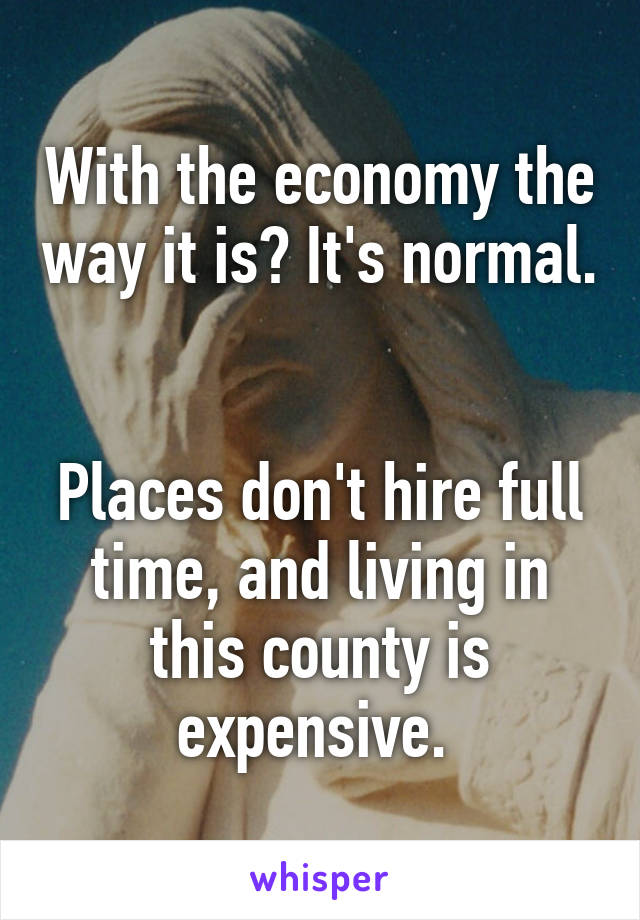 With the economy the way it is? It's normal. 

Places don't hire full time, and living in this county is expensive. 