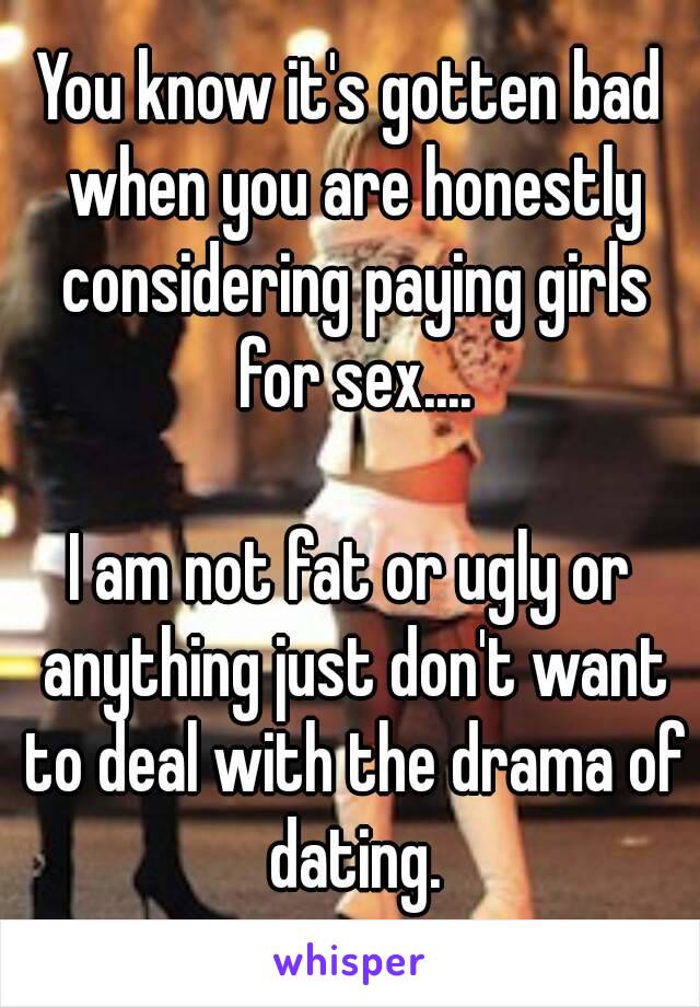 You know it's gotten bad when you are honestly considering paying girls for sex....

I am not fat or ugly or anything just don't want to deal with the drama of dating.