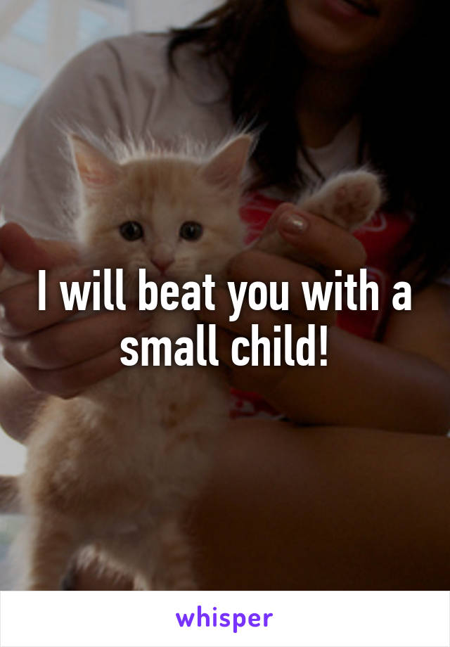 I will beat you with a small child!