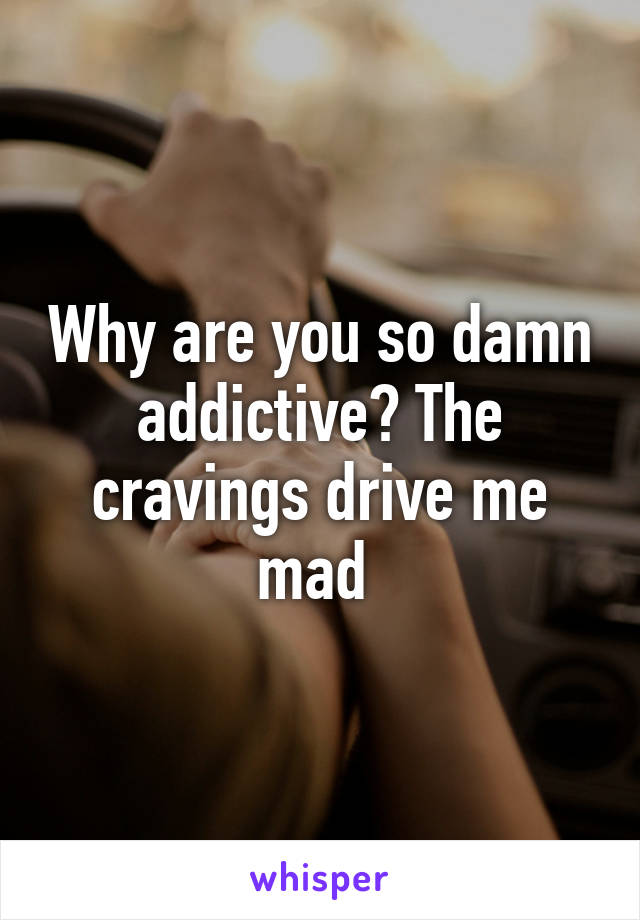 Why are you so damn addictive? The cravings drive me mad 