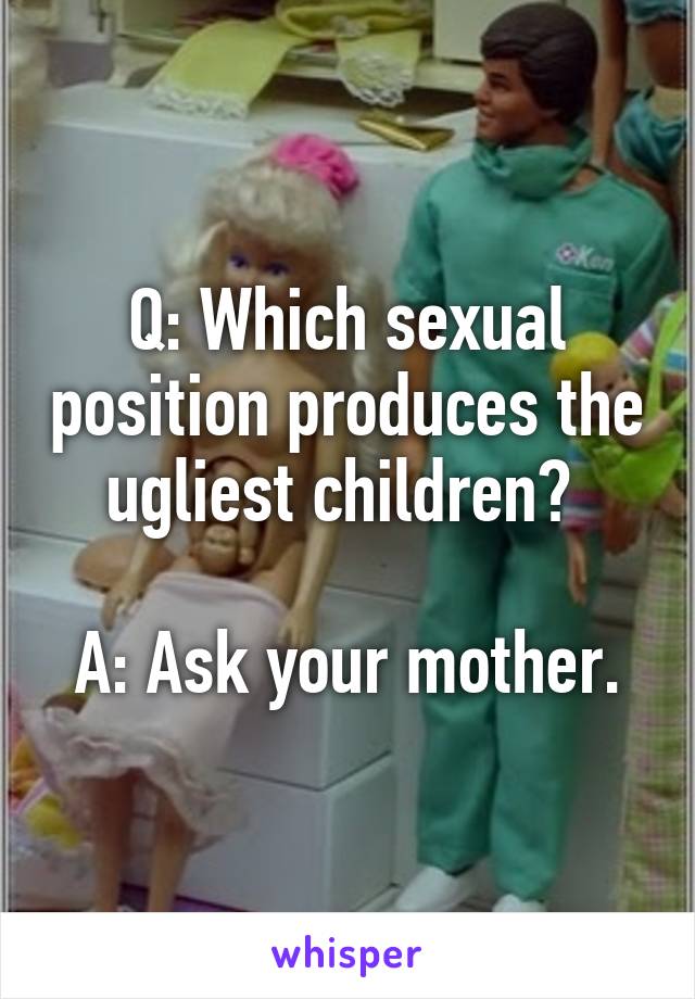 Q: Which sexual position produces the ugliest children? 

A: Ask your mother.