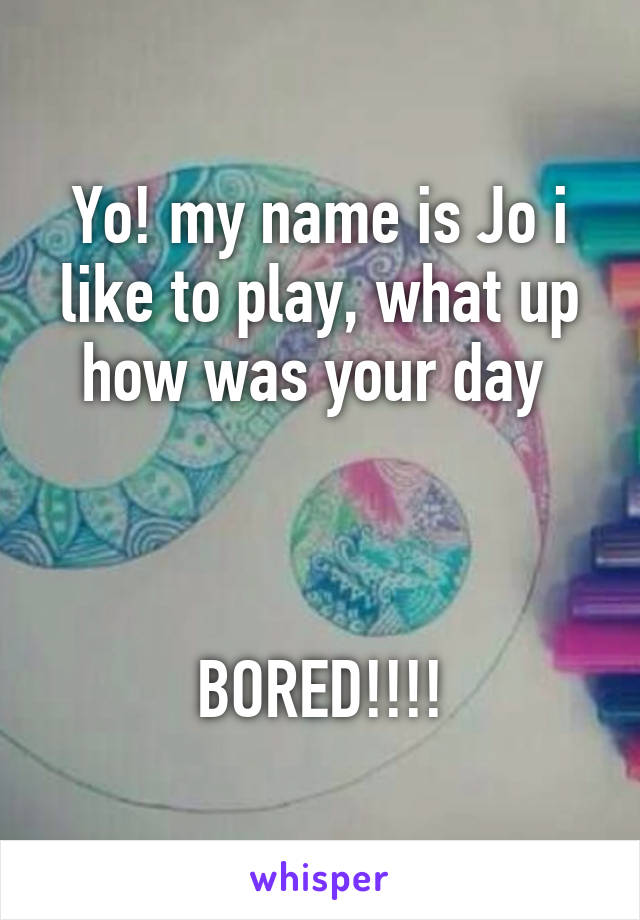 Yo! my name is Jo i like to play, what up how was your day 



BORED!!!!