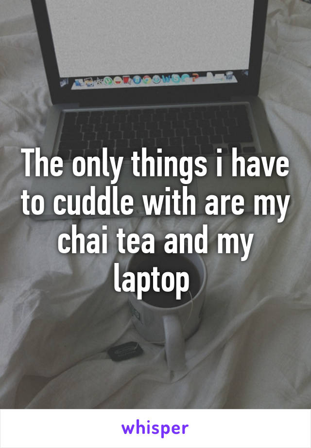 The only things i have to cuddle with are my chai tea and my laptop 