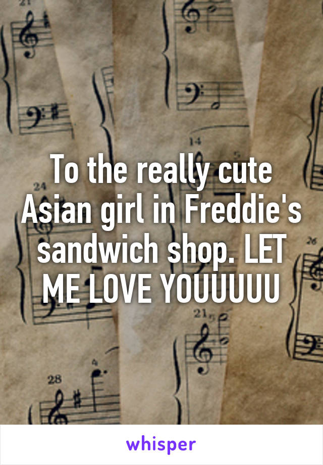 To the really cute Asian girl in Freddie's sandwich shop. LET ME LOVE YOUUUUU