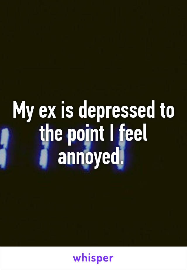 My ex is depressed to the point I feel annoyed. 