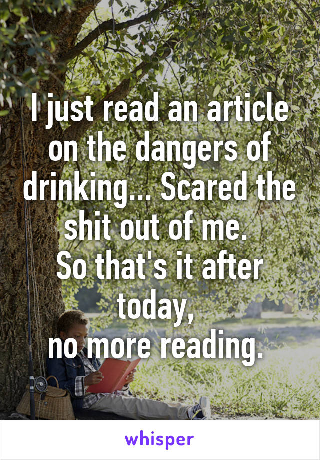 I just read an article on the dangers of drinking... Scared the shit out of me. 
So that's it after today, 
no more reading. 