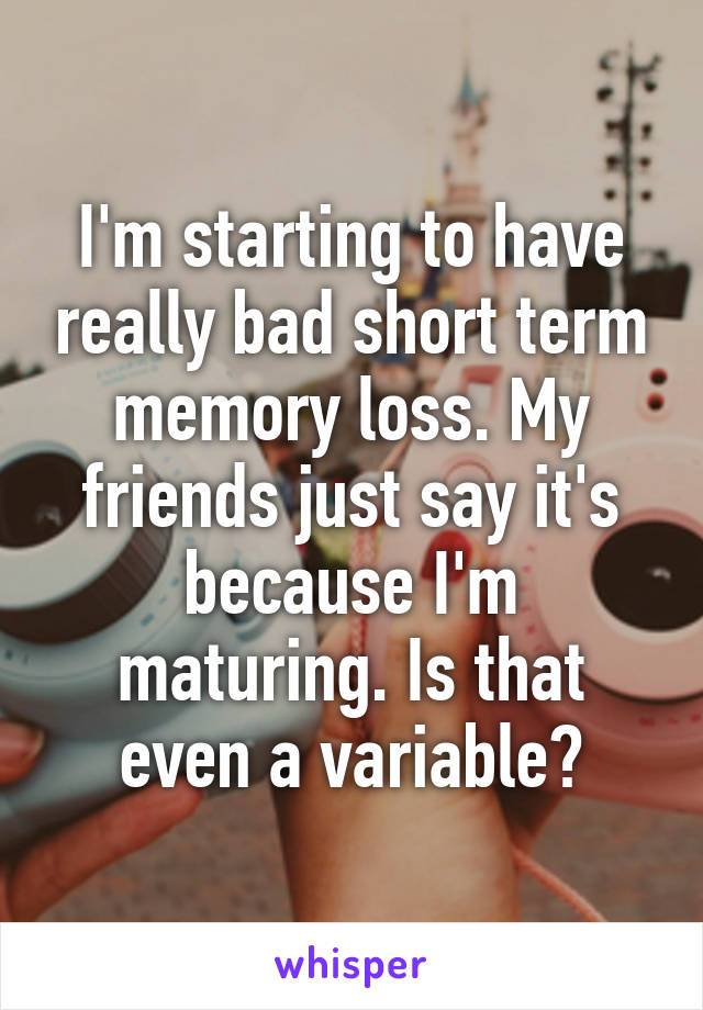 I'm starting to have really bad short term memory loss. My friends just say it's because I'm maturing. Is that even a variable?