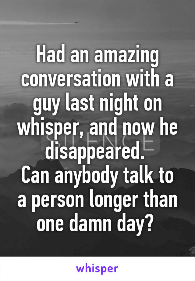 Had an amazing conversation with a guy last night on whisper, and now he disappeared. 
Can anybody talk to a person longer than one damn day? 