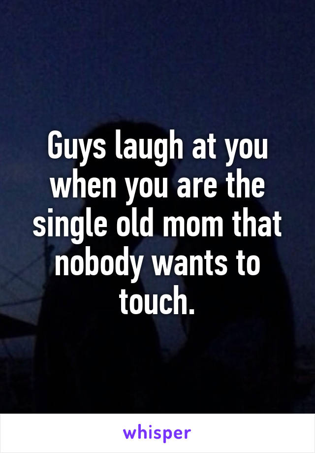 Guys laugh at you when you are the single old mom that nobody wants to touch.