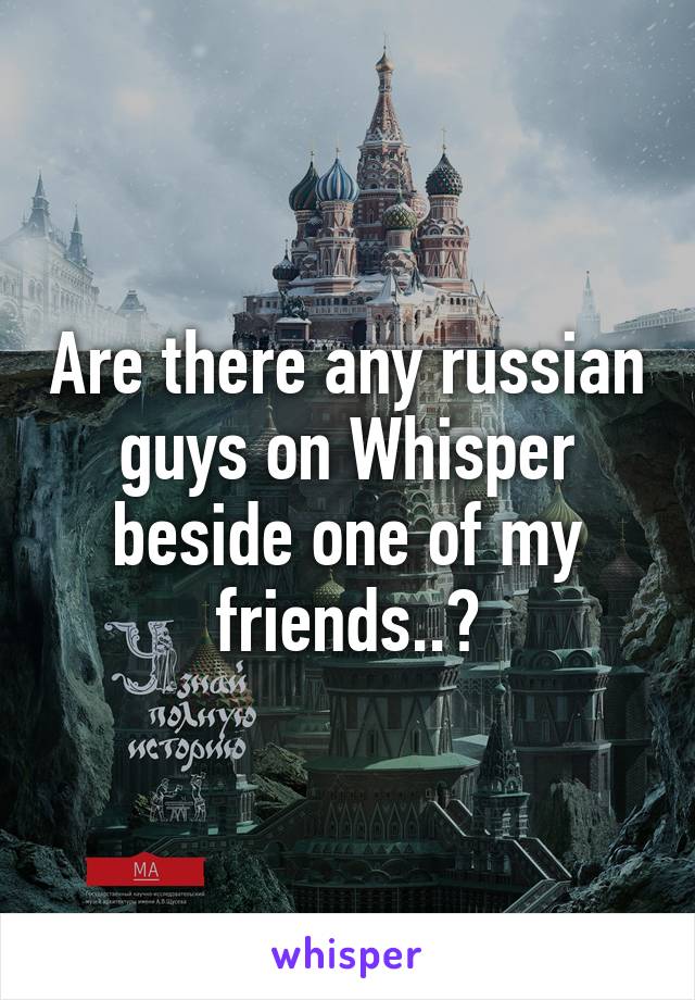 Are there any russian guys on Whisper beside one of my friends..?