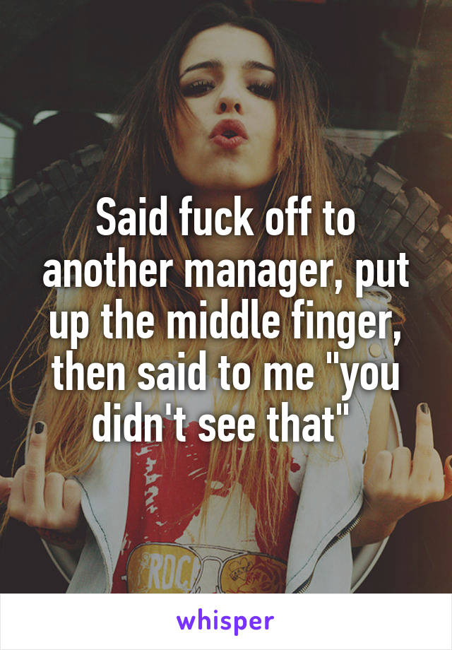Said fuck off to another manager, put up the middle finger, then said to me "you didn't see that" 