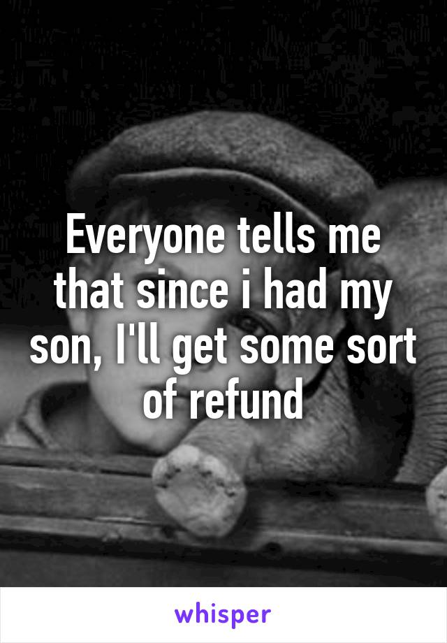 Everyone tells me that since i had my son, I'll get some sort of refund