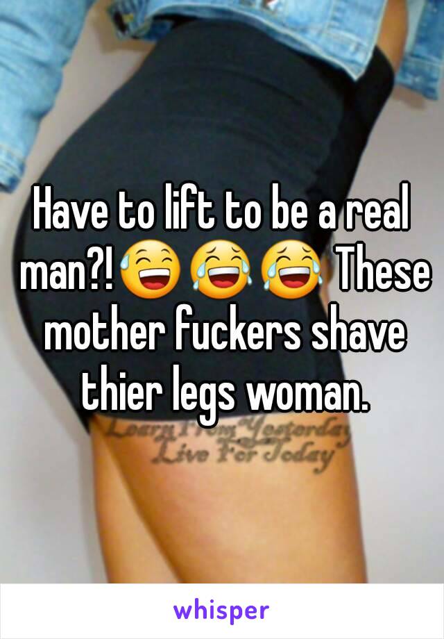 Have to lift to be a real man?!😅😂😂 These mother fuckers shave thier legs woman.