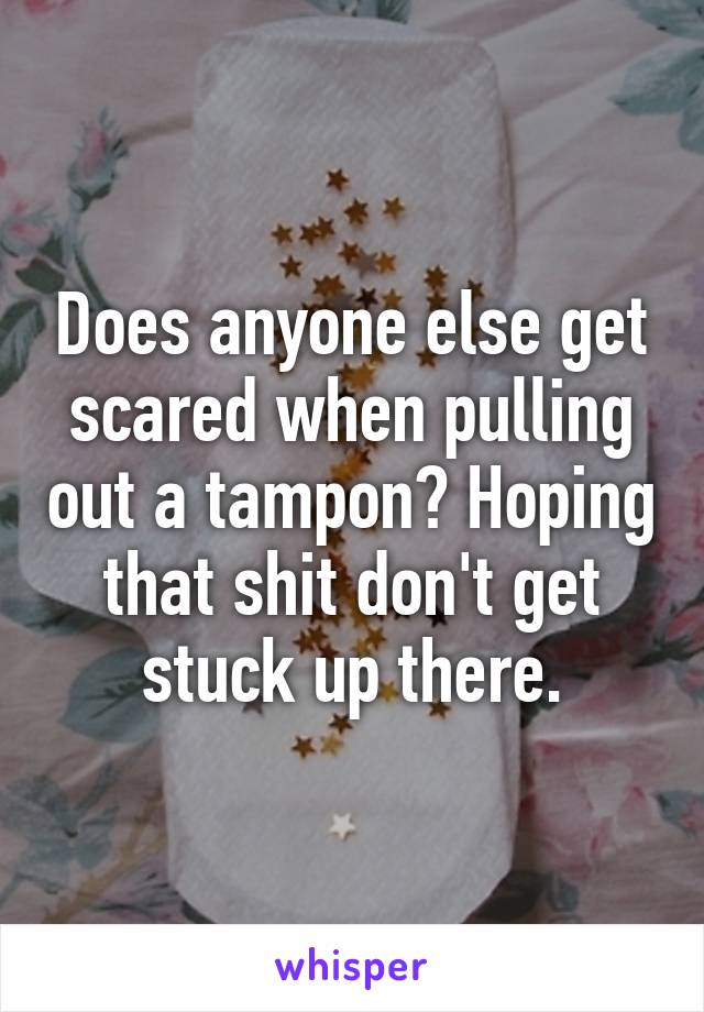 Does anyone else get scared when pulling out a tampon? Hoping that shit don't get stuck up there.