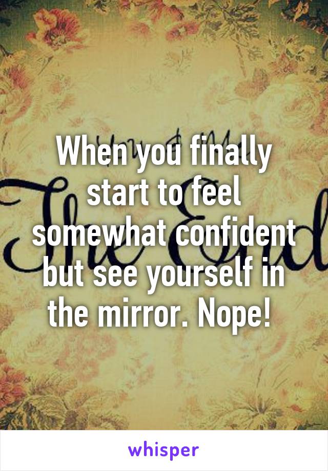 When you finally start to feel somewhat confident but see yourself in the mirror. Nope! 