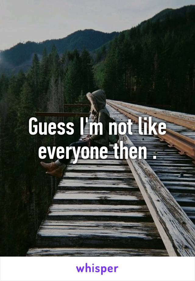 Guess I'm not like everyone then .