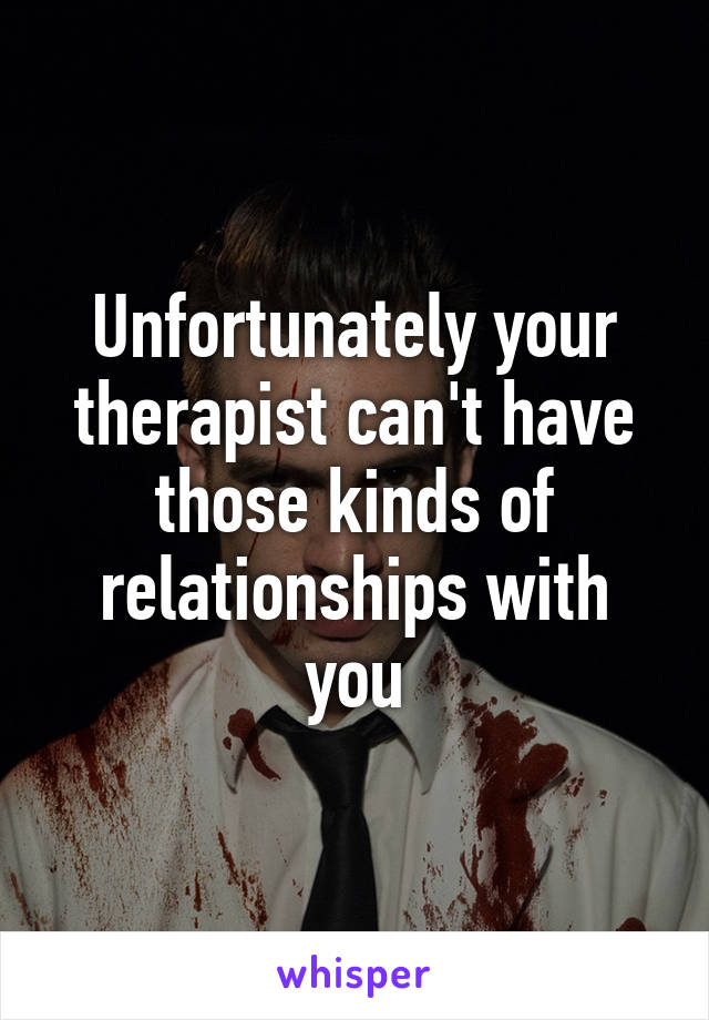 Unfortunately your therapist can't have those kinds of relationships with you