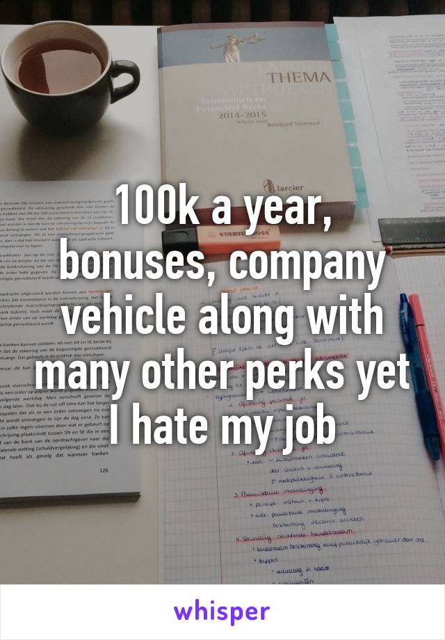 100k a year, bonuses, company vehicle along with many other perks yet I hate my job