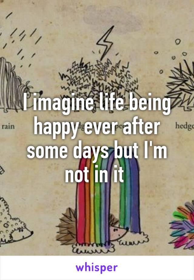 I imagine life being happy ever after some days but I'm not in it 