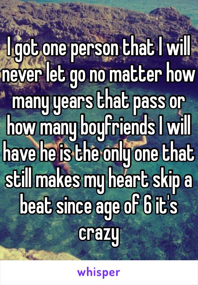 I got one person that I will never let go no matter how many years that pass or how many boyfriends I will have he is the only one that still makes my heart skip a beat since age of 6 it's crazy 