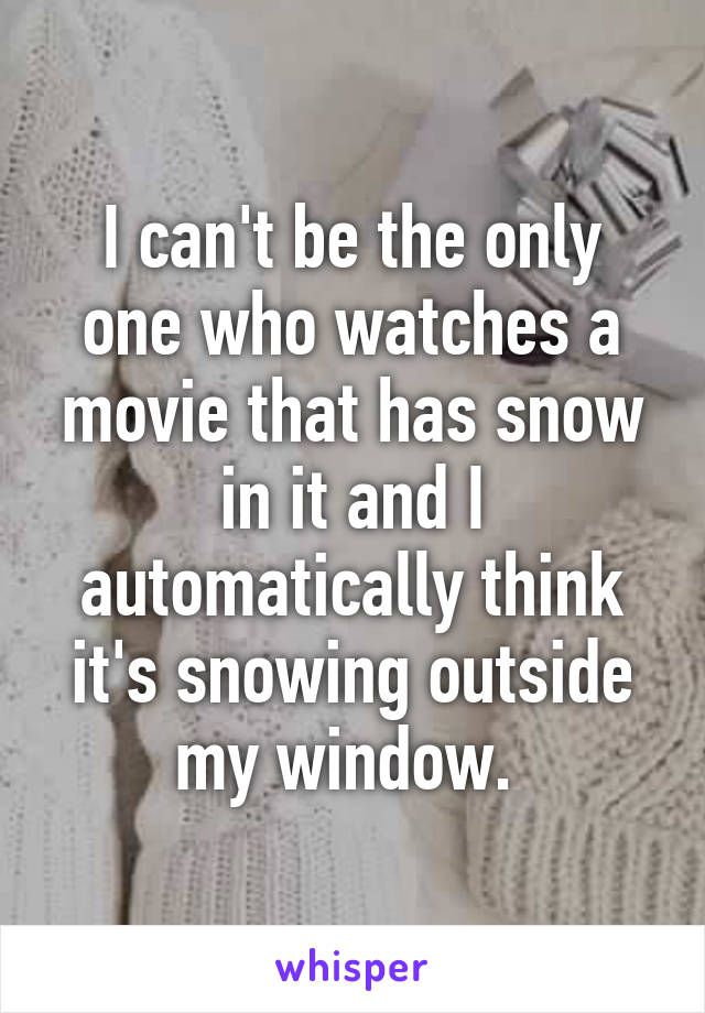 I can't be the only one who watches a movie that has snow in it and I automatically think it's snowing outside my window. 