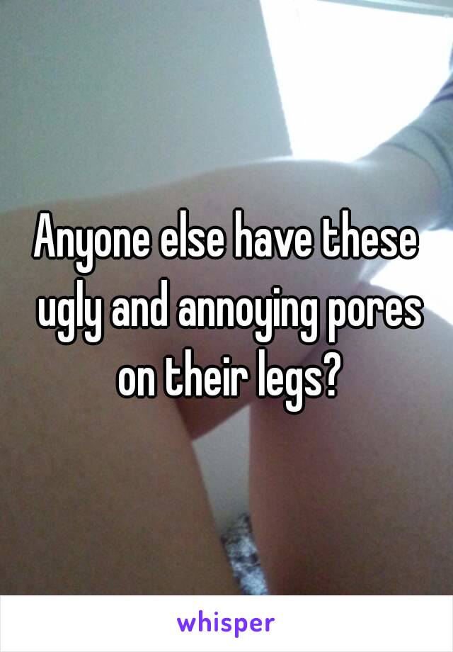 Anyone else have these ugly and annoying pores on their legs?