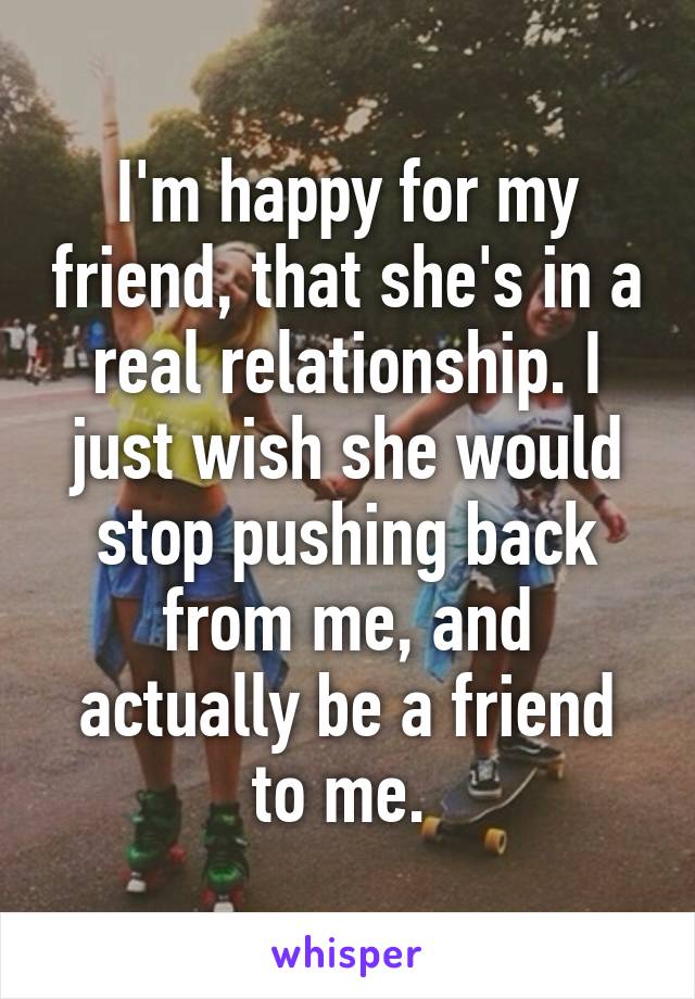 I'm happy for my friend, that she's in a real relationship. I just wish she would stop pushing back from me, and actually be a friend to me. 