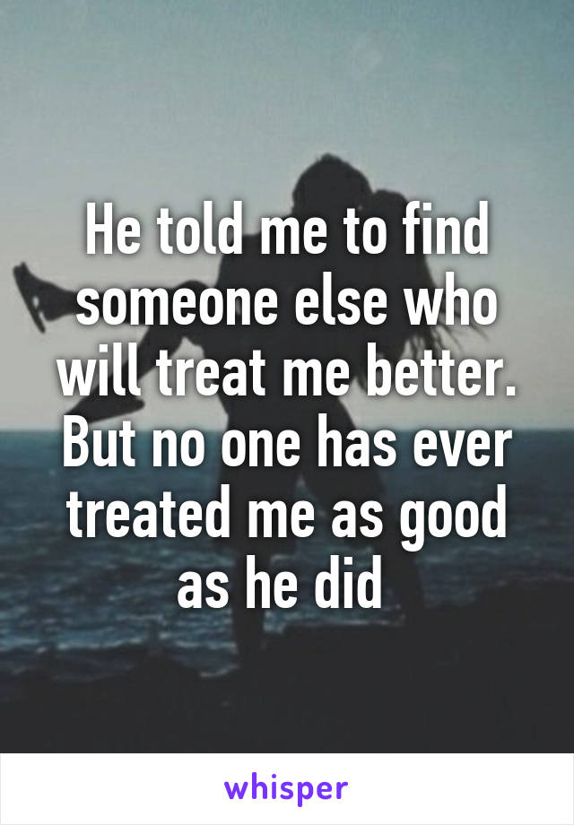 He told me to find someone else who will treat me better. But no one has ever treated me as good as he did 