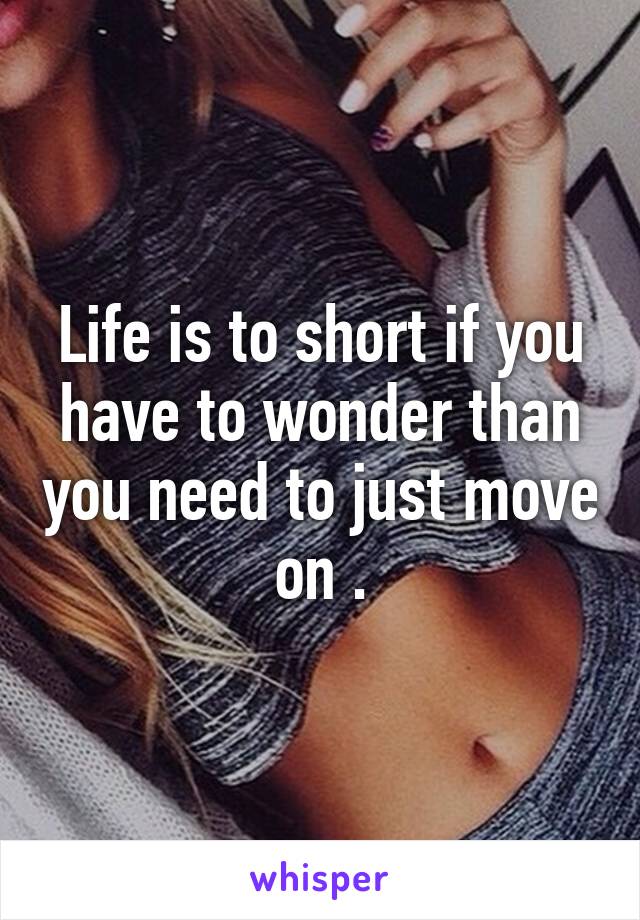 Life is to short if you have to wonder than you need to just move on .