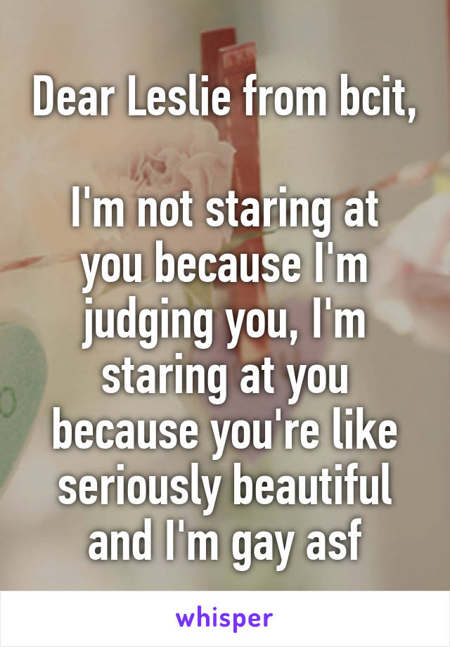 Dear Leslie from bcit, 
I'm not staring at you because I'm judging you, I'm staring at you because you're like seriously beautiful and I'm gay asf