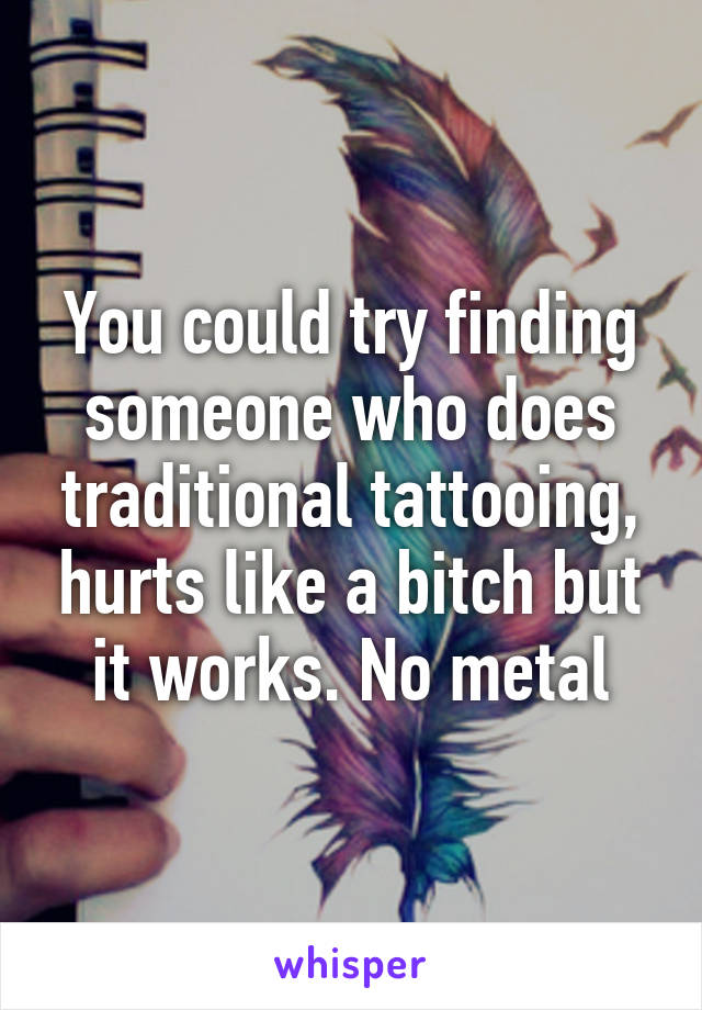 You could try finding someone who does traditional tattooing, hurts like a bitch but it works. No metal