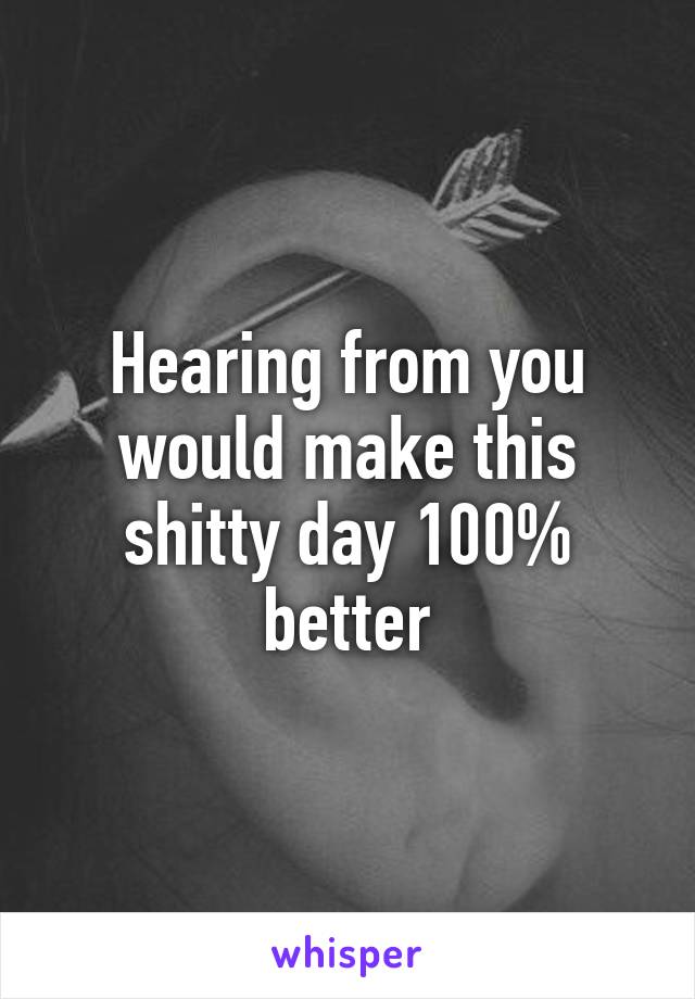 Hearing from you would make this shitty day 100% better