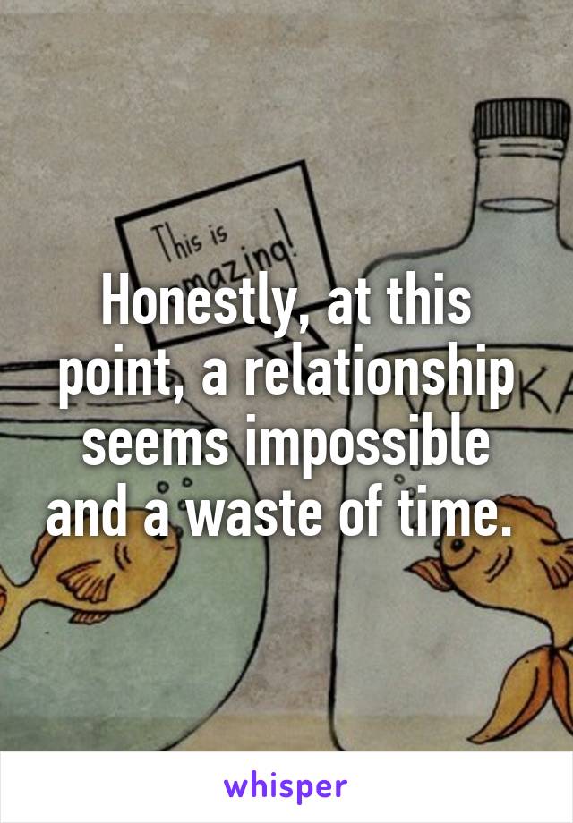 Honestly, at this point, a relationship seems impossible and a waste of time. 