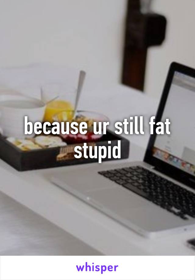 because ur still fat stupid